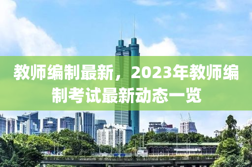 教師編制最新，2023年教師編制考試最新動態(tài)一覽
