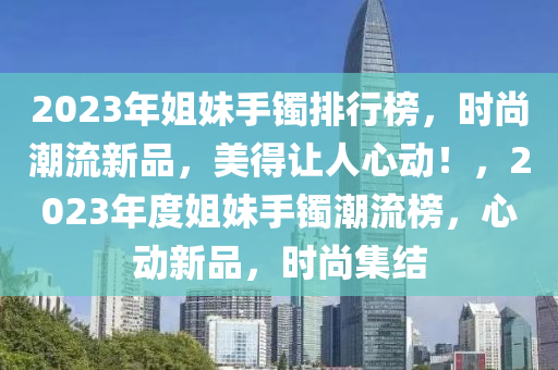 2023年姐妹手鐲排行榜，時尚潮流新品，美得讓人心動！，2023年度姐妹手鐲潮流榜，心動新品，時尚集結(jié)