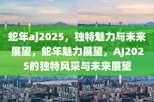 蛇年aj2025，獨(dú)特魅力與未來展望，蛇年魅力展望，AJ2025的獨(dú)特風(fēng)采與未來展望