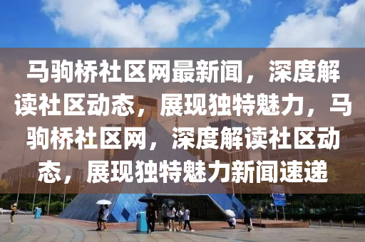 馬駒橋社區(qū)網(wǎng)最新聞，深度解讀社區(qū)動態(tài)，展現(xiàn)獨(dú)特魅力，馬駒橋社區(qū)網(wǎng)，深度解讀社區(qū)動態(tài)，展現(xiàn)獨(dú)特魅力新聞速遞