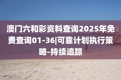 澳門六和彩資料查詢2025年免費查詢01-36|可靠計劃執(zhí)行策略-持續(xù)追蹤