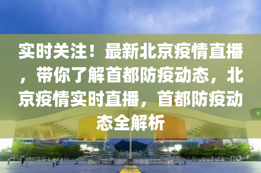 實時關(guān)注！最新北京疫情直播，帶你了解首都防疫動態(tài)，北京疫情實時直播，首都防疫動態(tài)全解析