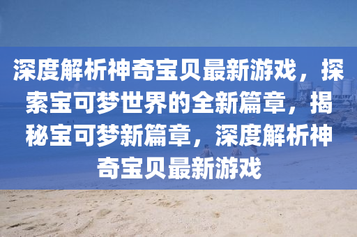 深度解析神奇寶貝最新游戲，探索寶可夢世界的全新篇章，揭秘寶可夢新篇章，深度解析神奇寶貝最新游戲