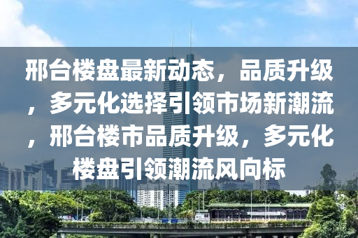 邢臺(tái)樓盤最新動(dòng)態(tài)，品質(zhì)升級(jí)，多元化選擇引領(lǐng)市場新潮流，邢臺(tái)樓市品質(zhì)升級(jí)，多元化樓盤引領(lǐng)潮流風(fēng)向標(biāo)