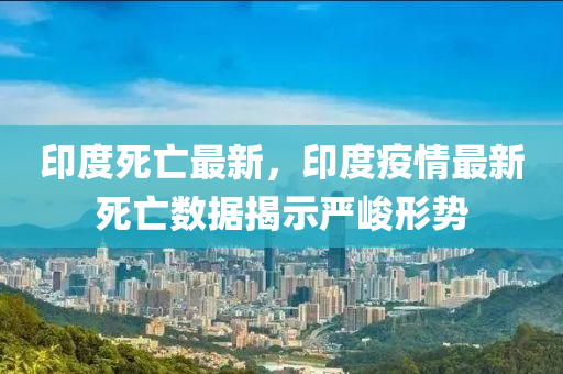 印度死亡最新，印度疫情最新死亡數(shù)據(jù)揭示嚴峻形勢
