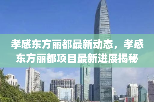 孝感東方麗都最新動態(tài)，孝感東方麗都項(xiàng)目最新進(jìn)展揭秘