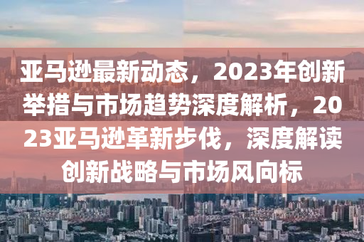 亞馬遜最新動(dòng)態(tài)，2023年創(chuàng)新舉措與市場(chǎng)趨勢(shì)深度解析，2023亞馬遜革新步伐，深度解讀創(chuàng)新戰(zhàn)略與市場(chǎng)風(fēng)向標(biāo)