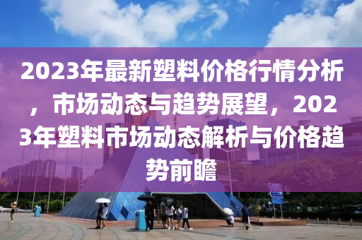2023年最新塑料價(jià)格行情分析，市場(chǎng)動(dòng)態(tài)與趨勢(shì)展望，2023年塑料市場(chǎng)動(dòng)態(tài)解析與價(jià)格趨勢(shì)前瞻