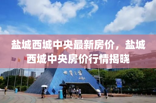鹽城西城中央最新房價，鹽城西城中央房價行情揭曉