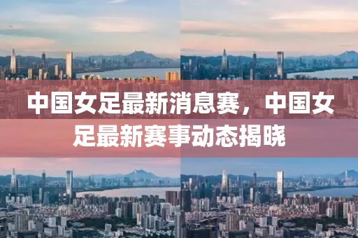 中國(guó)女足最新消息賽，中國(guó)女足最新賽事動(dòng)態(tài)揭曉