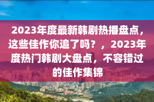 2023年度最新韓劇熱播盤點，這些佳作你追了嗎？，2023年度熱門韓劇大盤點，不容錯過的佳作集錦
