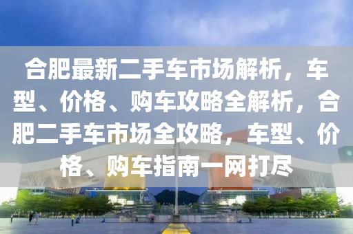 合肥最新二手車市場解析，車型、價格、購車攻略全解析，合肥二手車市場全攻略，車型、價格、購車指南一網(wǎng)打盡