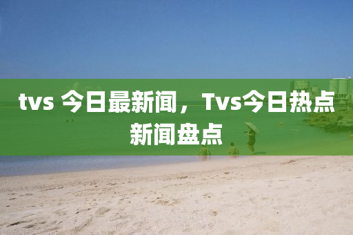 tvs 今日最新聞，Tvs今日熱點(diǎn)新聞盤(pán)點(diǎn)