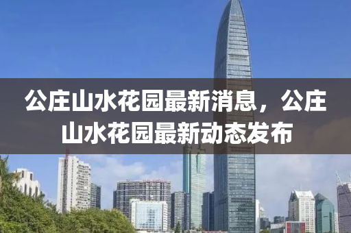 公莊山水花園最新消息，公莊山水花園最新動態(tài)發(fā)布