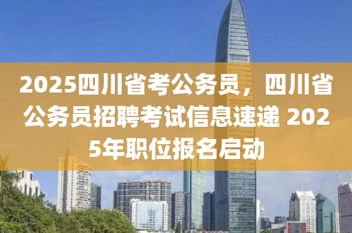 2025四川省考公務(wù)員，四川省公務(wù)員招聘考試信息速遞 2025年職位報(bào)名啟動(dòng)