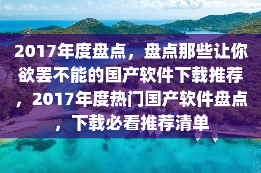2017年度盤點(diǎn)，盤點(diǎn)那些讓你欲罷不能的國產(chǎn)軟件下載推薦，2017年度熱門國產(chǎn)軟件盤點(diǎn)，下載必看推薦清單