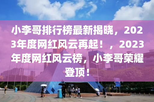 小李哥排行榜最新揭曉，2023年度網(wǎng)紅風(fēng)云再起！，2023年度網(wǎng)紅風(fēng)云榜，小李哥榮耀登頂！