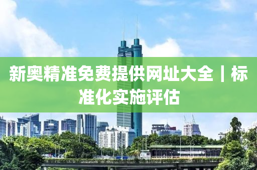 新奧精準(zhǔn)免費(fèi)提供網(wǎng)址大全｜標(biāo)準(zhǔn)化實(shí)施評估