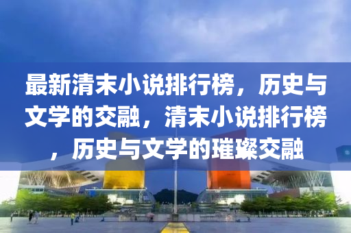 最新清末小說(shuō)排行榜，歷史與文學(xué)的交融，清末小說(shuō)排行榜，歷史與文學(xué)的璀璨交融