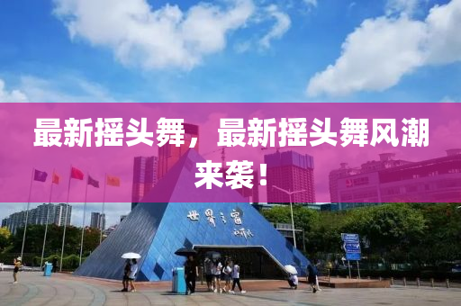 最新?lián)u頭舞，最新?lián)u頭舞風(fēng)潮來襲！