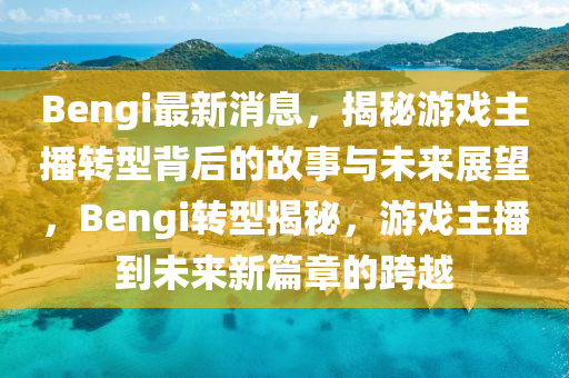 Bengi最新消息，揭秘游戲主播轉(zhuǎn)型背后的故事與未來展望，Bengi轉(zhuǎn)型揭秘，游戲主播到未來新篇章的跨越