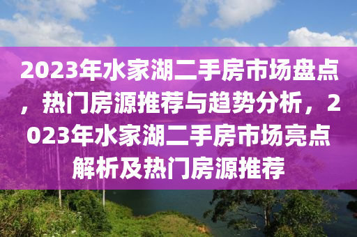 2023年水家湖二手房市場(chǎng)盤點(diǎn)，熱門房源推薦與趨勢(shì)分析，2023年水家湖二手房市場(chǎng)亮點(diǎn)解析及熱門房源推薦