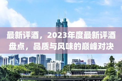 最新評(píng)酒，2023年度最新評(píng)酒盤點(diǎn)，品質(zhì)與風(fēng)味的巔峰對(duì)決