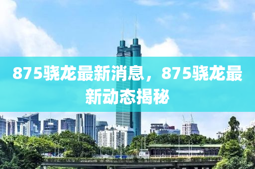 875驍龍最新消息，875驍龍最新動(dòng)態(tài)揭秘