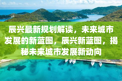 辰興最新規(guī)劃解讀，未來(lái)城市發(fā)展的新藍(lán)圖，辰興新藍(lán)圖，揭秘未來(lái)城市發(fā)展新動(dòng)向