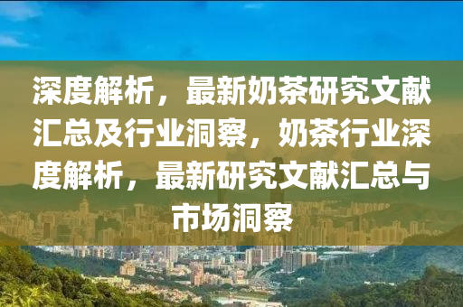 深度解析，最新奶茶研究文獻(xiàn)匯總及行業(yè)洞察，奶茶行業(yè)深度解析，最新研究文獻(xiàn)匯總與市場(chǎng)洞察