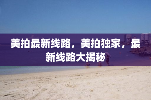 美拍最新線路，美拍獨家，最新線路大揭秘