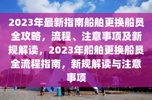 2023年最新指南船舶更換船員全攻略，流程、注意事項(xiàng)及新規(guī)解讀，2023年船舶更換船員全流程指南，新規(guī)解讀與注意事項(xiàng)