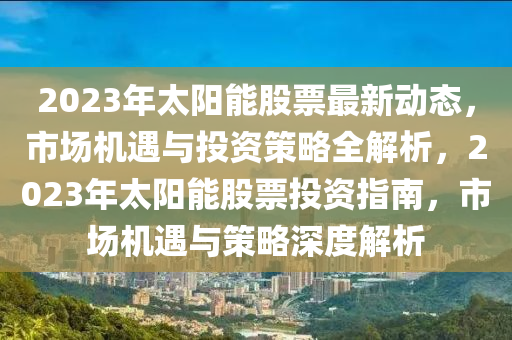 2023年太陽能股票最新動態(tài)，市場機遇與投資策略全解析，2023年太陽能股票投資指南，市場機遇與策略深度解析
