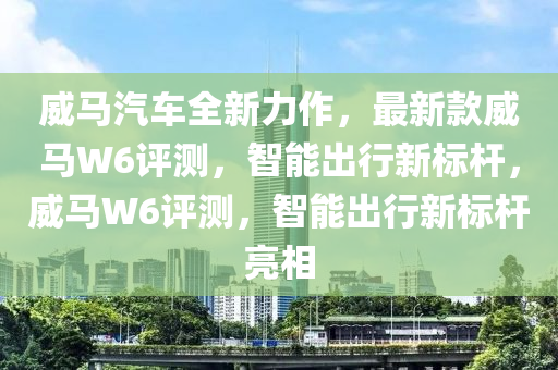 威馬汽車全新力作，最新款威馬W6評(píng)測(cè)，智能出行新標(biāo)桿，威馬W6評(píng)測(cè)，智能出行新標(biāo)桿亮相