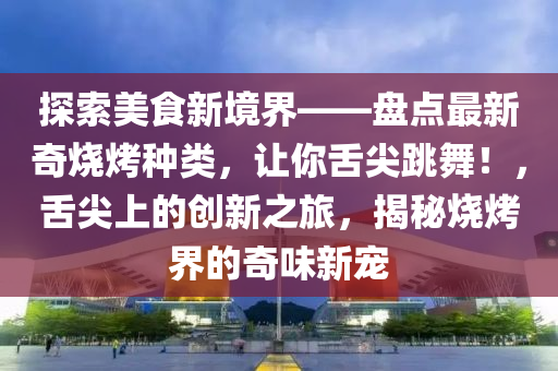 探索美食新境界——盤點最新奇燒烤種類，讓你舌尖跳舞！，舌尖上的創(chuàng)新之旅，揭秘燒烤界的奇味新寵