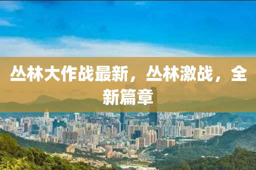叢林大作戰(zhàn)最新，叢林激戰(zhàn)，全新篇章