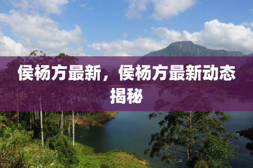 侯楊方最新，侯楊方最新動(dòng)態(tài)揭秘