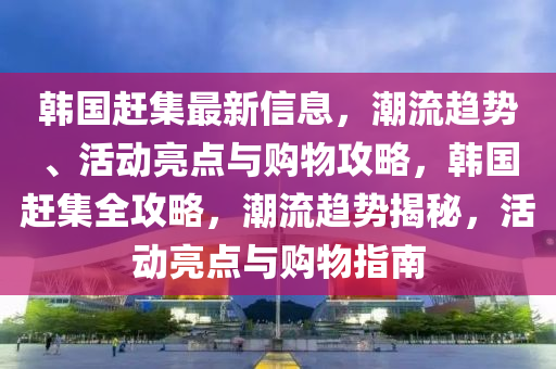 韓國(guó)趕集最新信息，潮流趨勢(shì)、活動(dòng)亮點(diǎn)與購(gòu)物攻略，韓國(guó)趕集全攻略，潮流趨勢(shì)揭秘，活動(dòng)亮點(diǎn)與購(gòu)物指南