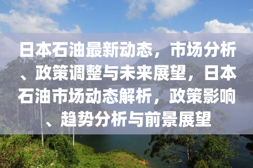 日本石油最新動態(tài)，市場分析、政策調(diào)整與未來展望，日本石油市場動態(tài)解析，政策影響、趨勢分析與前景展望