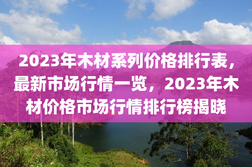 2023年木材系列價(jià)格排行表，最新市場行情一覽，2023年木材價(jià)格市場行情排行榜揭曉
