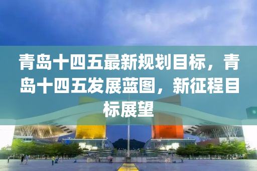 青島十四五最新規(guī)劃目標(biāo)，青島十四五發(fā)展藍(lán)圖，新征程目標(biāo)展望