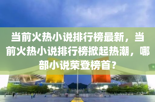 當(dāng)前火熱小說排行榜最新，當(dāng)前火熱小說排行榜掀起熱潮，哪部小說榮登榜首？