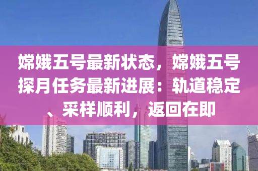 嫦娥五號(hào)最新狀態(tài)，嫦娥五號(hào)探月任務(wù)最新進(jìn)展：軌道穩(wěn)定、采樣順利，返回在即