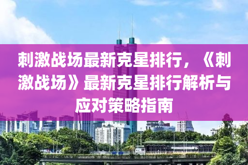 刺激戰(zhàn)場(chǎng)最新克星排行，《刺激戰(zhàn)場(chǎng)》最新克星排行解析與應(yīng)對(duì)策略指南