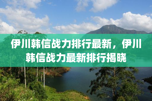 伊川韓信戰(zhàn)力排行最新，伊川韓信戰(zhàn)力最新排行揭曉
