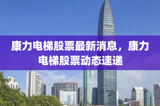 康力電梯股票最新消息，康力電梯股票動態(tài)速遞