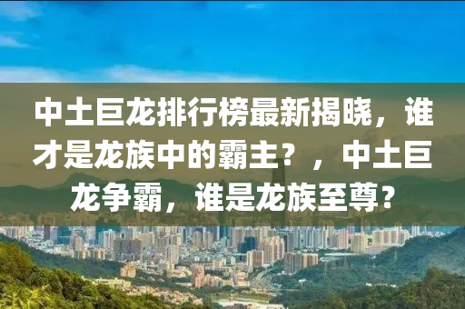 中土巨龍排行榜最新揭曉，誰(shuí)才是龍族中的霸主？，中土巨龍爭(zhēng)霸，誰(shuí)是龍族至尊？