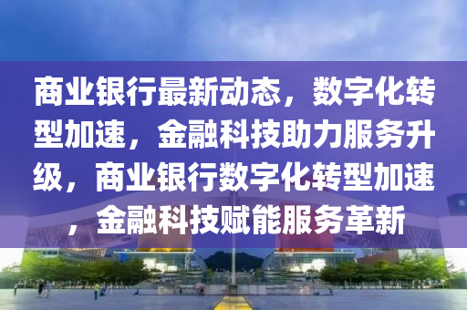 商業(yè)銀行最新動(dòng)態(tài)，數(shù)字化轉(zhuǎn)型加速，金融科技助力服務(wù)升級(jí)，商業(yè)銀行數(shù)字化轉(zhuǎn)型加速，金融科技賦能服務(wù)革新