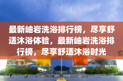 最新岫巖洗浴排行榜，盡享舒適沐浴體驗(yàn)，最新岫巖洗浴排行榜，盡享舒適沐浴時(shí)光