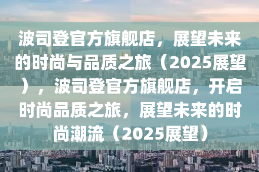 波司登官方旗艦店，展望未來的時(shí)尚與品質(zhì)之旅（2025展望），波司登官方旗艦店，開啟時(shí)尚品質(zhì)之旅，展望未來的時(shí)尚潮流（2025展望）